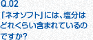 Q.02 「ネオソフト」には、塩分はどれくらい含まれているのですか？