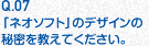 Q.07 「ネオソフト」のデザインの秘密を教えてください。