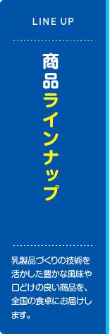 商品ラインナップ 乳製品づくりの技術を活かした豊かな風味や口どけの良い商品を、全国の食卓にお届けします。