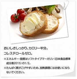 おいしさしっかり、カロリー半分。コレステロールゼロ ※エネルギー・脂質はソフトタイプマーガリン（日本食品標準　成分表2010）の1/2。※たんぱく質がこげやすいため、加熱調理にはお使いにならないでください。