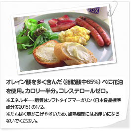 オレイン酸を多く含んだ（脂肪酸中65%)べに花油を使用。ビタミンEを強化した栄養機能食品（ソフトタイプマーガリンに比べ約2倍）。コレステロールゼロ※ビタミンEは、抗酸化作用により、体内の脂質を酸化から守り、細胞の健康維持を助ける栄養素。