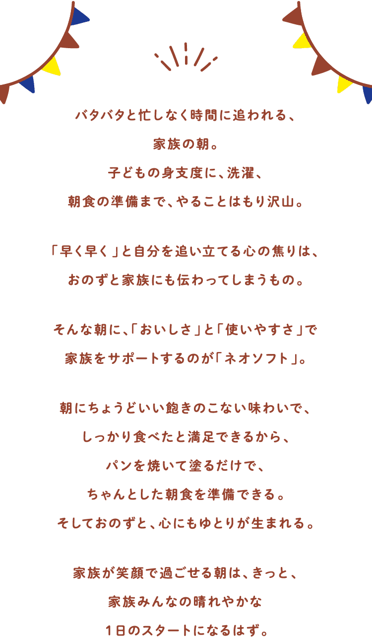 バタバタと忙しなく時間に追われる、家族の朝。子どもの身支度に、洗濯、朝食の準備まで、やることはもり沢山。「早く早く」と自分を追い立てる心の焦りは、おのずと家族にも伝わってしまうもの。そんな朝に、「おいしさ」と「使いやすさ」で家族をサポートするのが「ネオソフト」。朝にちょうどいい飽きのこない味わいで、しっかり食べたと満足できるから、パンを焼いて塗るだけで、ちゃんとした朝食を準備できる。そしておのずと、心にもゆとりが生まれる。家族が笑顔で過ごせる朝は、きっと、家族みんなの晴れやかな１日のスタートになるはず。