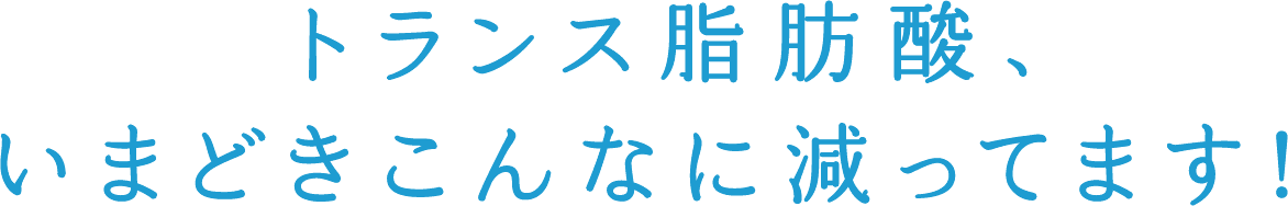 トランス脂肪酸、いまどきこんなに減ってます！