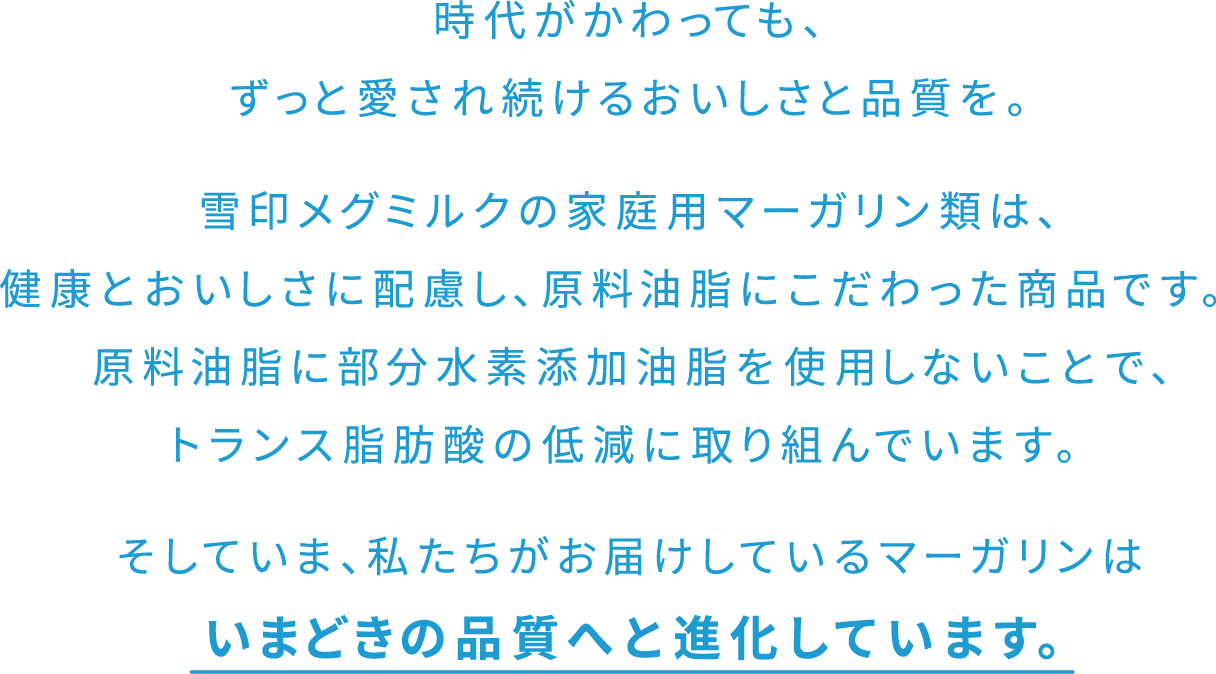 時代がかわっても、ずっと愛され続けるおいしさと品質を。雪印メグミルクは家庭用マーガリン類のトランス脂肪酸を低減する取組みを重ね、原料油脂に部分水素添加油脂を使用しないことで、トランス脂肪酸を低減していますそしていま、私たちがお届けしているマーガリンはいまどきの品質へと進化しています。