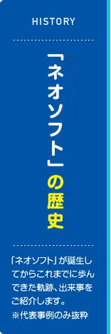 「ネオソフト」の歴史 「ネオソフト」が誕生してからこれまでに歩んできた軌跡、出来事をご紹介します。※代表事例のみ抜粋
